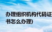 办理组织机构代码证书流程(组织机构代码证书怎么办理)