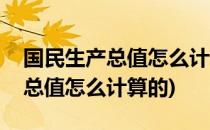国民生产总值怎么计算出来的(国民经济生产总值怎么计算的)