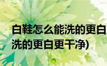 白鞋怎么能洗的更白更干净(运动白鞋怎么能洗的更白更干净)
