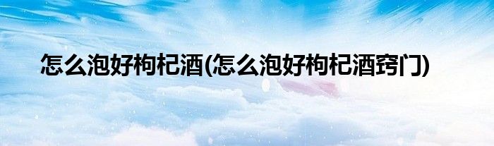 怎么泡好枸杞酒(怎么泡好枸杞酒窍门)