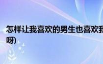 怎样让我喜欢的男生也喜欢我(怎样让我喜欢的男生也喜欢我呀)