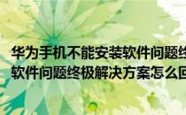 华为手机不能安装软件问题终极解决方案(华为手机不能安装软件问题终极解决方案怎么回事)