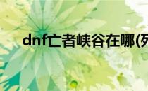 dnf亡者峡谷在哪(死亡峡谷在哪里dnf)