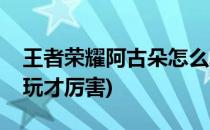 王者荣耀阿古朵怎么玩(王者荣耀阿古朵怎么玩才厉害)