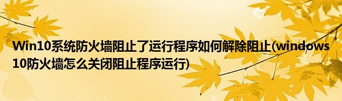 Win10系统防火墙阻止了运行程序如何解除阻止(windows10防火墙怎么关闭阻止程序运行)