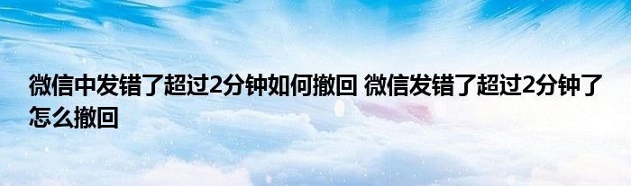 微信中发错了超过2分钟如何撤回 微信发错了超过2分钟了怎么撤回