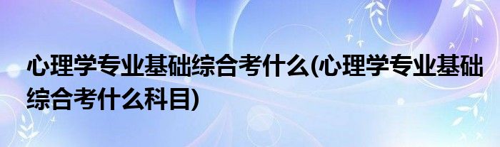 心理学专业基础综合考什么(心理学专业基础综合考什么科目)