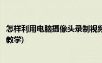 怎样利用电脑摄像头录制视频(怎样利用电脑摄像头录制视频教学)