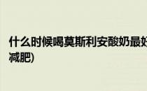 什么时候喝莫斯利安酸奶最好(什么时候喝莫斯利安酸奶最好减肥)