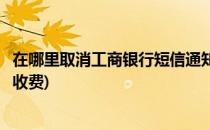 在哪里取消工商银行短信通知(在哪里取消工商银行短信通知收费)