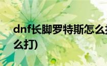 dnf长脚罗特斯怎么打(地下城长脚罗特斯怎么打)