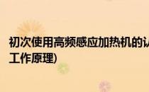 初次使用高频感应加热机的认识及使用方法(高频感应加热机工作原理)