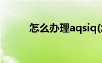 怎么办理aqsiq(怎么办理居住证)