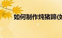 如何制作炖猪蹄(如何制作炖猪蹄子)