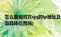 怎么查询对方qq的ip地址及地理位置(qq查ip地址查询能知道具体位置吗)