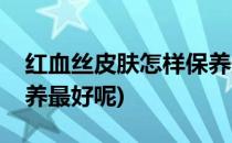 红血丝皮肤怎样保养最好(红血丝皮肤怎样保养最好呢)