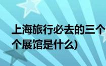 上海旅行必去的三个展馆(上海旅行必去的三个展馆是什么)
