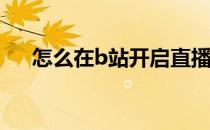 怎么在b站开启直播(B站怎么开直播间)
