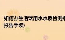 如何办生活饮用水水质检测报告(如何办生活饮用水水质检测报告手续)