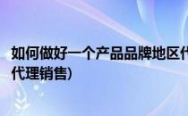 如何做好一个产品品牌地区代理(如何做好一个产品品牌地区代理销售)