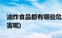 油炸食品都有哪些危害(油炸食品都有哪些危害呢)
