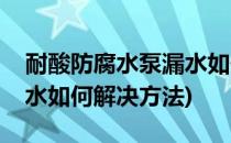耐酸防腐水泵漏水如何解决(耐酸防腐水泵漏水如何解决方法)