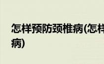 怎样预防颈椎病(怎样预防颈椎病和治疗颈椎病)