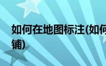 如何在地图标注(如何在地图上标注自己的店铺)