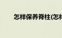 怎样保养脊柱(怎样保养脊柱和腰椎)