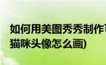 如何用美图秀秀制作可爱猫咪qq头像(可爱的猫咪头像怎么画)