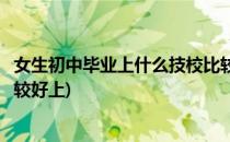 女生初中毕业上什么技校比较好(女生初中毕业上什么技校比较好上)