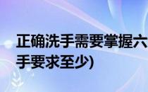 正确洗手需要掌握六步洗手法(六步洗手法洗手要求至少)
