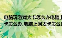 电脑玩游戏太卡怎么办电脑上网太卡怎么回事(电脑玩游戏太卡怎么办,电脑上网太卡怎么回事儿)