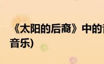 《太阳的后裔》中的音乐怎么样(太阳的后裔 音乐)