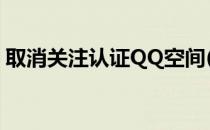 取消关注认证QQ空间(qq公众空间认证取消)