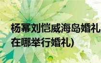 杨幂刘恺威海岛婚礼游戏攻略(杨幂和刘恺威在哪举行婚礼)