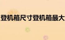 登机箱尺寸登机箱最大尺寸(登机箱 最大尺寸)