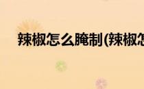 辣椒怎么腌制(辣椒怎么腌制又脆又好吃)