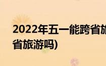 2022年五一能跨省旅游吗(2021年五一能跨省旅游吗)