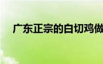 广东正宗的白切鸡做法(广州白切鸡做法)