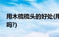 用木梳梳头的好处(用木梳梳头的好处能止氧吗?)