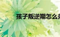 孩子叛逆期怎么办(孩子逆反咋办)