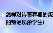 怎样对待青春期的叛逆现象(怎样对待青春期的叛逆现象学生)