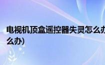 电视机顶盒遥控器失灵怎么办(数字电视机顶盒遥控器失灵怎么办)