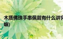 木质佛珠手串佩戴有什么讲究(木质佛珠手串佩戴有什么讲究嘛)