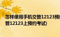 怎样使用手机交管12123预约 驾照科目考试(怎样在手机交管12123上预约考试)