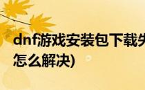 dnf游戏安装包下载失败怎么办(dnf下载失败怎么解决)