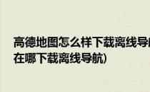 高德地图怎么样下载离线导航地图 如何免费导航(高德地图在哪下载离线导航)