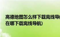 高德地图怎么样下载离线导航地图 如何免费导航(高德地图在哪下载离线导航)