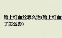 脸上红血丝怎么治(脸上红血丝怎么治疗效果最好的方法小孩子怎么办)